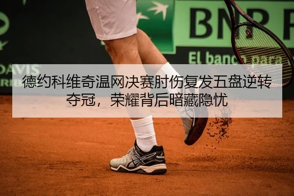 德约科维奇温网决赛肘伤复发五盘逆转夺冠，荣耀背后暗藏隐忧