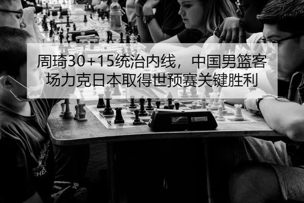 周琦30+15统治内线，中国男篮客场力克日本取得世预赛关键胜利